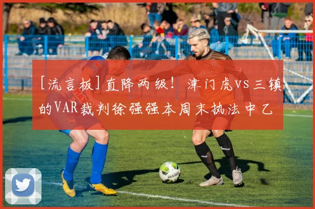 [流言板]直降两级！津门虎vs三镇的VAR裁判徐强强本周末执法中乙