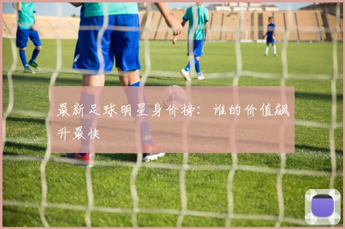 最新足球明星身价榜:谁的价值飙升最快