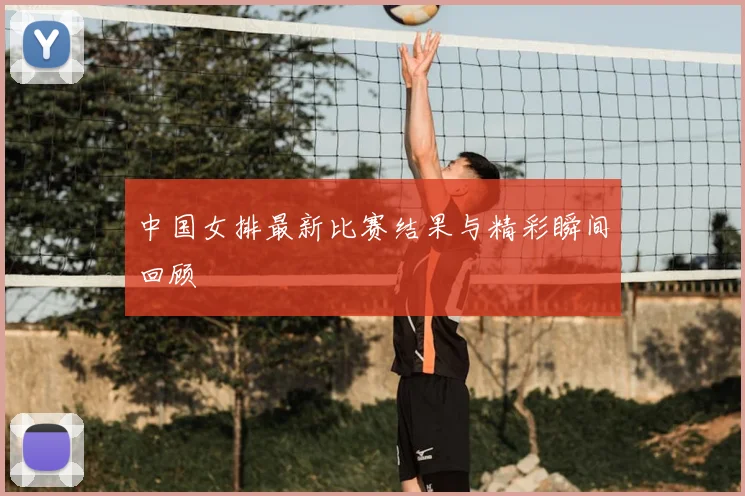 中国女排最新比赛结果与精彩瞬间回顾