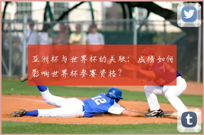 亚洲杯与世界杯的关联:成绩如何影响世界杯参赛资格?