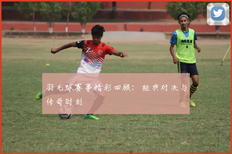 羽毛球赛事精彩回顾:经典对决与传奇时刻