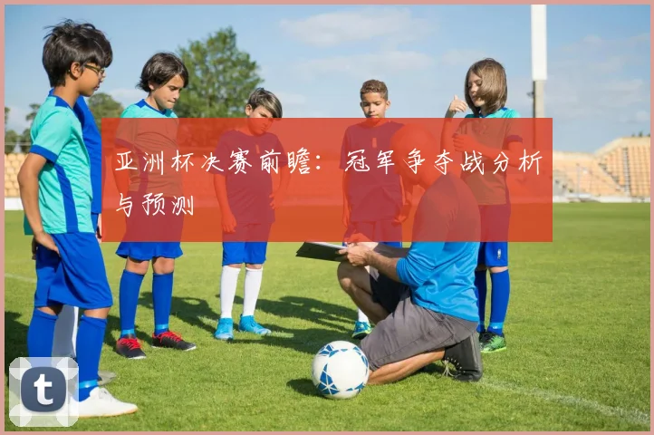 亚洲杯决赛前瞻：冠军争夺战分析与预测