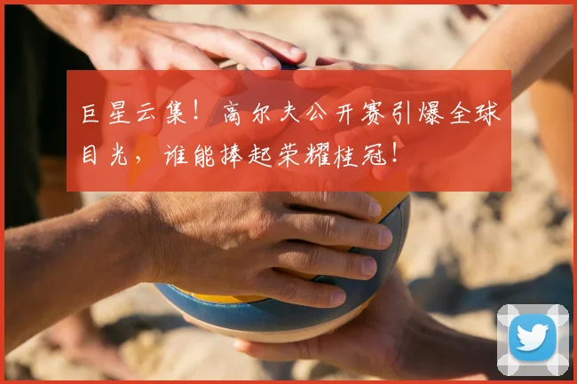 巨星云集!高尔夫公开赛引爆全球目光,谁能捧起荣耀桂冠!