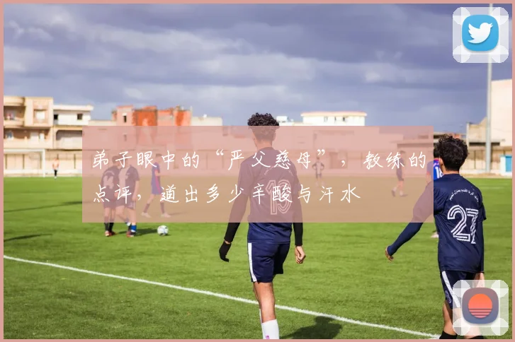 弟子眼中的“严父慈母”,教练的点评,道出多少辛酸与汗水