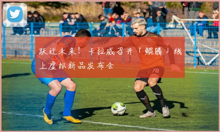 跃迁未来！卡拉威召开「鲲腾」线上虚拟新品发布会