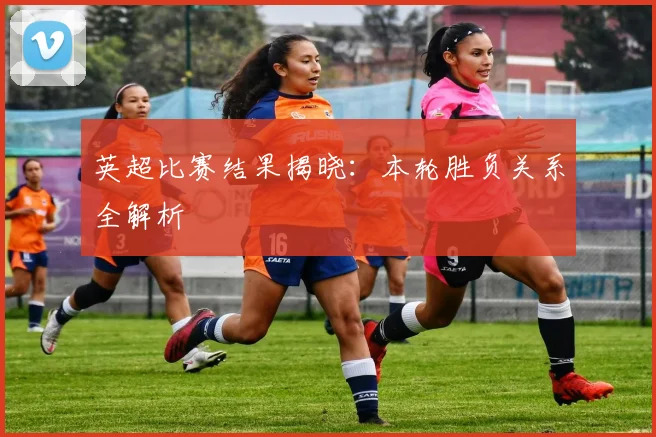 英超比赛结果揭晓:本轮胜负关系全解析