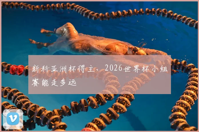 新科亚洲杯得主，2026世界杯小组赛能走多远