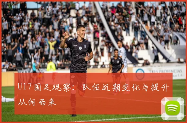 U17国足观察:队伍近期变化与提升从何而来