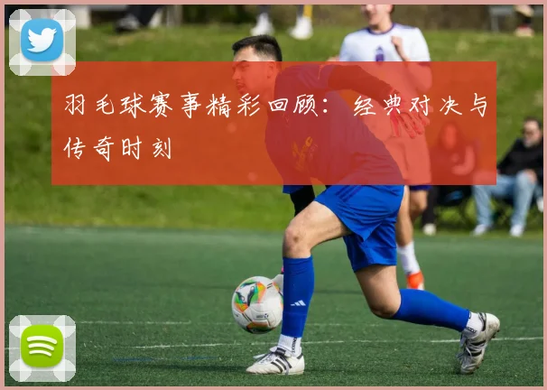 羽毛球赛事精彩回顾：经典对决与传奇时刻