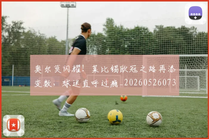 奥尔莫闪耀!莱比锡欧冠之路再添变数,球迷直呼过瘾_20260526073616