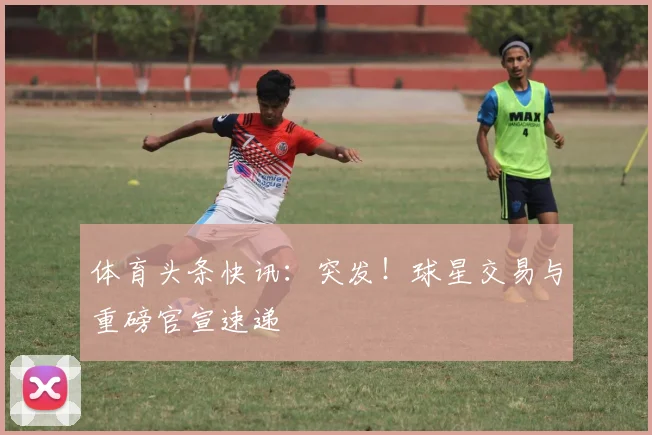 体育头条快讯：突发！球星交易与重磅官宣速递