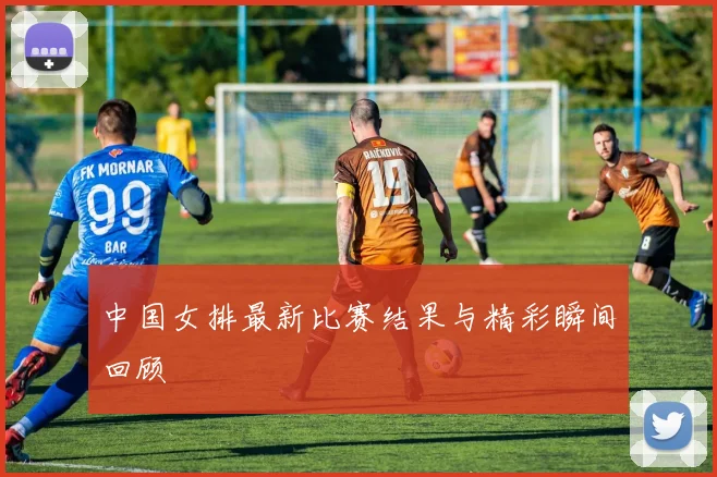 中国女排最新比赛结果与精彩瞬间回顾