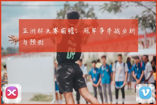 亚洲杯决赛前瞻:冠军争夺战分析与预测