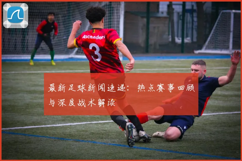 最新足球新闻速递:热点赛事回顾与深度战术解读