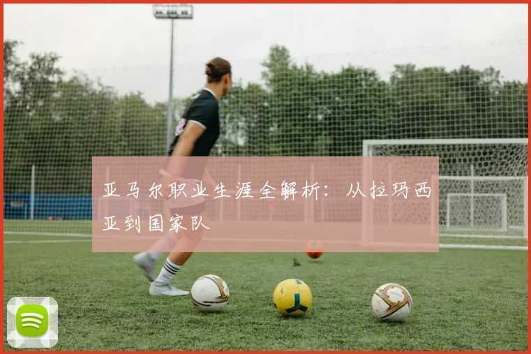 亚马尔职业生涯全解析:从拉玛西亚到国家队