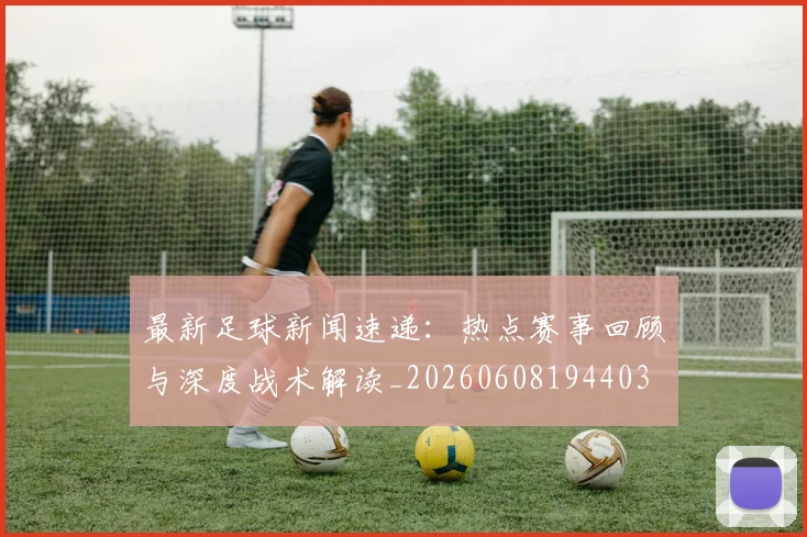 最新足球新闻速递:热点赛事回顾与深度战术解读_20260608194403