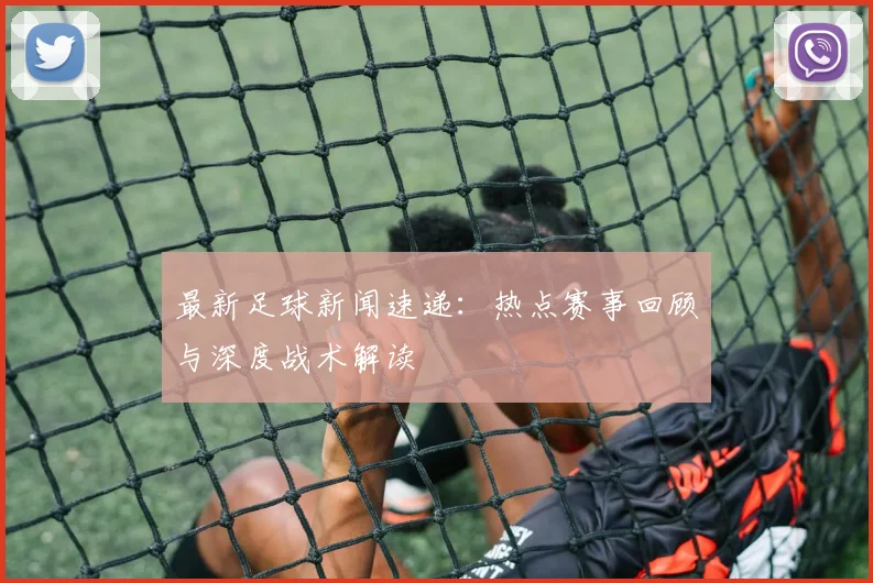 最新足球新闻速递:热点赛事回顾与深度战术解读