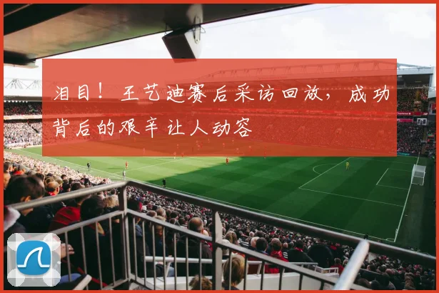 泪目!王艺迪赛后采访回放,成功背后的艰辛让人动容